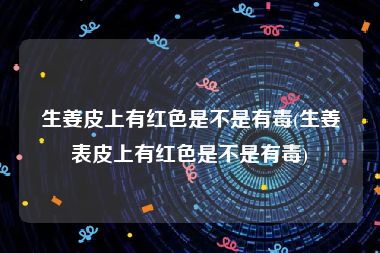 生姜皮上有红色是不是有毒(生姜表皮上有红色是不是有毒)