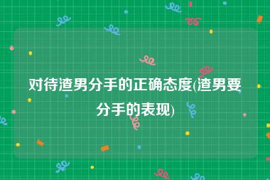 对待渣男分手的正确态度(渣男要分手的表现)