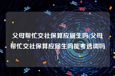 父母帮忙交社保算应届生吗(父母帮忙交社保算应届生吗能考选调吗)