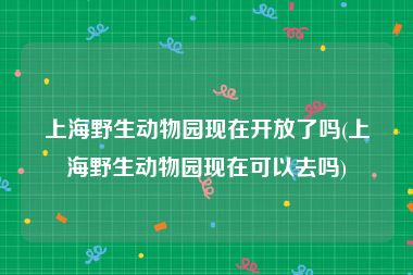 上海野生动物园现在开放了吗(上海野生动物园现在可以去吗)