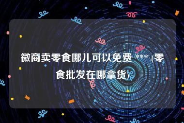 微商卖零食哪儿可以免费 *** (零食批发在哪拿货)