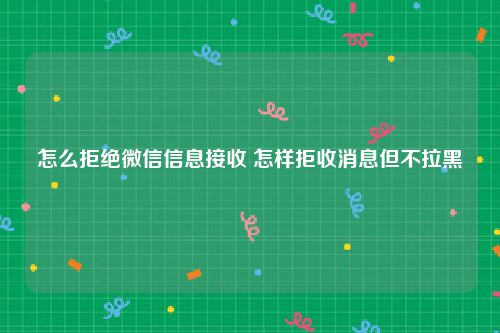 怎么拒绝微信信息接收 怎样拒收消息但不拉黑