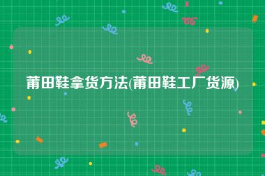 莆田鞋拿货方法(莆田鞋工厂货源)