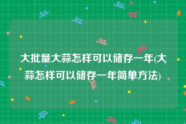 大批量大蒜怎样可以储存一年(大蒜怎样可以储存一年简单方法)