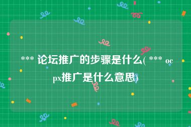  *** 论坛推广的步骤是什么( *** ocpx推广是什么意思)
