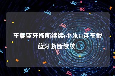 车载蓝牙断断续续(小米11连车载蓝牙断断续续)
