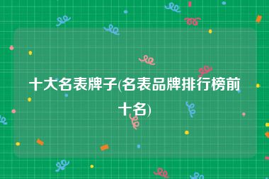十大名表牌子(名表品牌排行榜前十名)