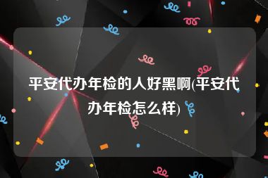 平安代办年检的人好黑啊(平安代办年检怎么样)