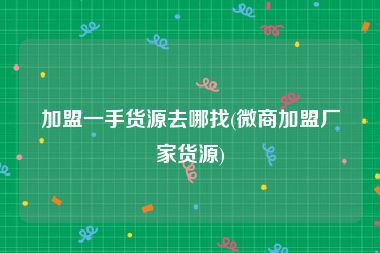 加盟一手货源去哪找(微商加盟厂家货源)