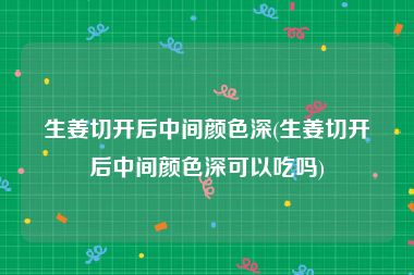 生姜切开后中间颜色深(生姜切开后中间颜色深可以吃吗)