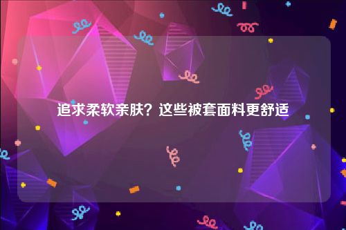 追求柔软亲肤？这些被套面料更舒适