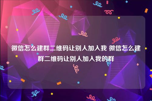 微信怎么建群二维码让别人加入我 微信怎么建群二维码让别人加入我的群