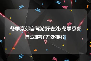 冬季京郊自驾游好去处(冬季京郊自驾游好去处推荐)
