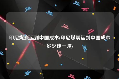 印尼煤炭运到中国成本(印尼煤炭运到中国成本多少钱一吨)