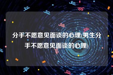 分手不愿意见面谈的心理(男生分手不愿意见面谈的心理)