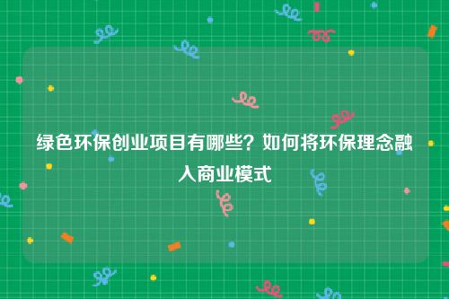 绿色环保创业项目有哪些？如何将环保理念融入商业模式