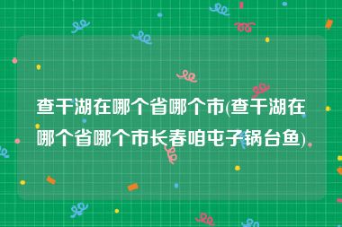 查干湖在哪个省哪个市(查干湖在哪个省哪个市长春咱屯子锅台鱼)