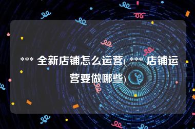  *** 全新店铺怎么运营( *** 店铺运营要做哪些)