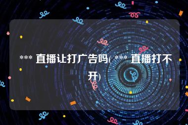  *** 直播让打广告吗( *** 直播打不开)