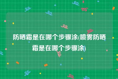 防晒霜是在哪个步骤涂(喷雾防晒霜是在哪个步骤涂)