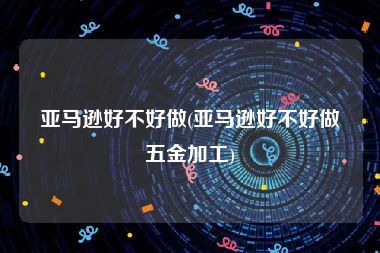 亚马逊好不好做(亚马逊好不好做五金加工)