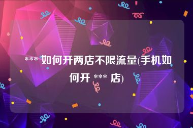  *** 如何开两店不限流量(手机如何开 *** 店)