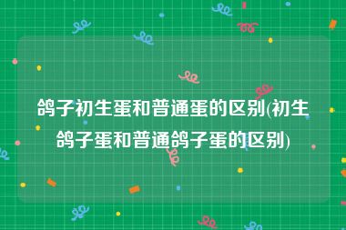 鸽子初生蛋和普通蛋的区别(初生鸽子蛋和普通鸽子蛋的区别)