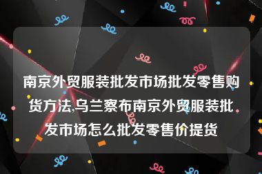 南京外贸服装批发市场批发零售购货方法,乌兰察布南京外贸服装批发市场怎么批发零售价提货