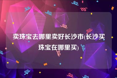 卖珠宝去哪里卖好长沙市(长沙买珠宝在哪里买)