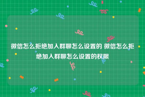 微信怎么拒绝加入群聊怎么设置的 微信怎么拒绝加入群聊怎么设置的权限