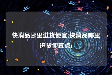 快消品哪里进货便宜(快消品哪里进货便宜点)