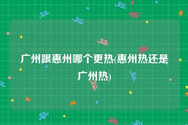 广州跟惠州哪个更热(惠州热还是广州热)