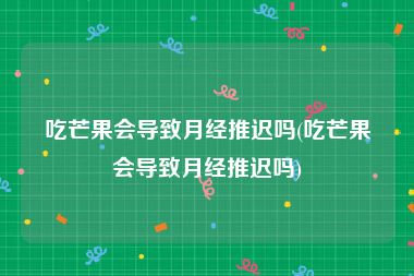 吃芒果会导致月经推迟吗(吃芒果会导致月经推迟吗)