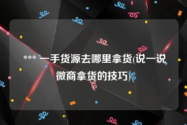  *** 一手货源去哪里拿货(说一说微商拿货的技巧)