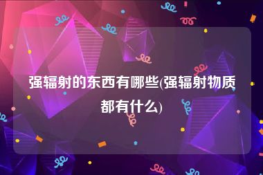强辐射的东西有哪些(强辐射物质都有什么)
