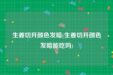 生姜切开颜色发暗(生姜切开颜色发暗能吃吗)