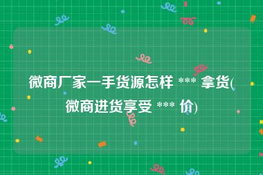 微商厂家一手货源怎样 *** 拿货(微商进货享受 *** 价)