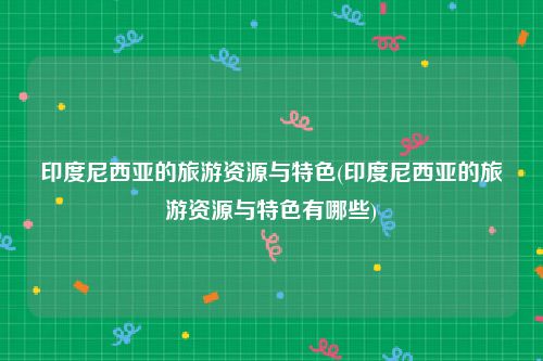 印度尼西亚的旅游资源与特色(印度尼西亚的旅游资源与特色有哪些)