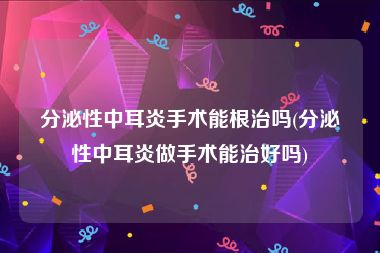 分泌性中耳炎手术能根治吗(分泌性中耳炎做手术能治好吗)