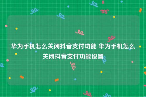 华为手机怎么关闭抖音支付功能 华为手机怎么关闭抖音支付功能设置
