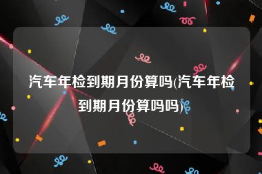 汽车年检到期月份算吗(汽车年检到期月份算吗吗)