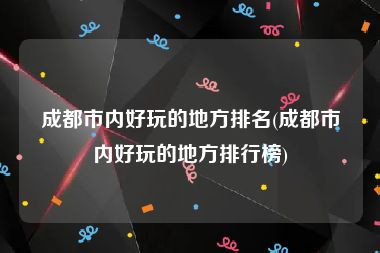 成都市内好玩的地方排名(成都市内好玩的地方排行榜)