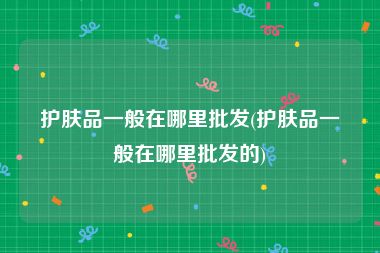 护肤品一般在哪里批发(护肤品一般在哪里批发的)