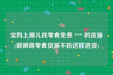宝妈上哪儿找零食免费 *** 的货源(做微商零食货源不妨这样进货)