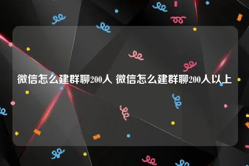 微信怎么建群聊200人 微信怎么建群聊200人以上