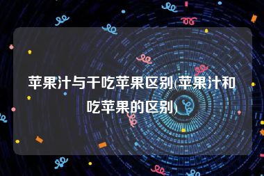 苹果汁与干吃苹果区别(苹果汁和吃苹果的区别)