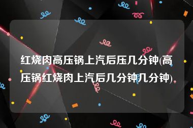 红烧肉高压锅上汽后压几分钟(高压锅红烧肉上汽后几分钟几分钟)