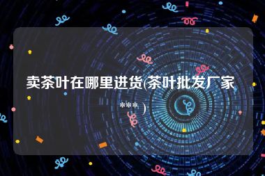 卖茶叶在哪里进货(茶叶批发厂家 *** )