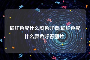 橘红色配什么颜色好看(橘红色配什么颜色好看图片)