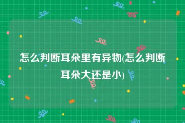 怎么判断耳朵里有异物(怎么判断耳朵大还是小)
